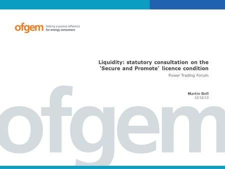 Liquidity: statutory consultation on the ‘Secure and Promote’ licence condition Power Trading Forum Martin Bell 12/12/13.