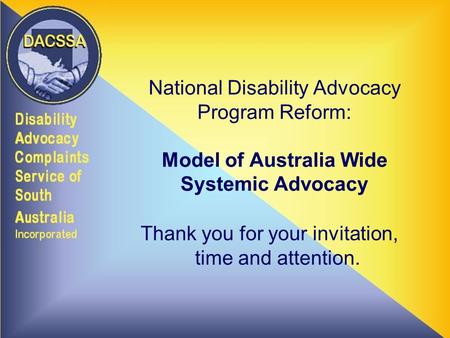 National Disability Advocacy Program Reform: Model of Australia Wide Systemic Advocacy Thank you for your invitation, time and attention.