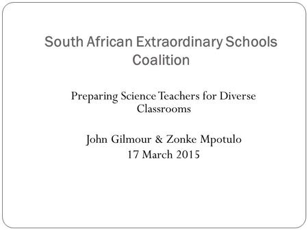 South African Extraordinary Schools Coalition Preparing Science Teachers for Diverse Classrooms John Gilmour & Zonke Mpotulo 17 March 2015.