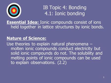 1 IB Topic 4: Bonding 4.1: Ionic bonding Essential Idea: Ionic compounds consist of ions held together in lattice structures by ionic bonds. Nature of.