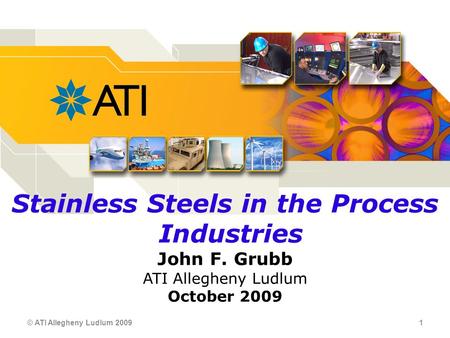 © ATI Allegheny Ludlum 2009 1 Stainless Steels in the Process Industries John F. Grubb ATI Allegheny Ludlum October 2009.