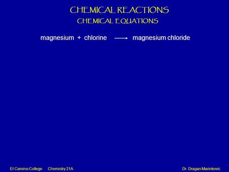 El Camino College Chemistry 21A Dr. Dragan Marinkovic CHEMICAL REACTIONS CHEMICAL EQUATIONS magnesium + chlorine magnesium chloride.