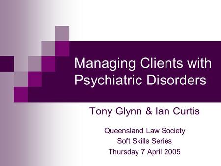 Managing Clients with Psychiatric Disorders Tony Glynn & Ian Curtis Queensland Law Society Soft Skills Series Thursday 7 April 2005.