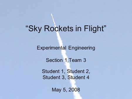 “Sky Rockets in Flight” Experimental Engineering Section 1,Team 3 Student 1, Student 2, Student 3, Student 4 May 5, 2008.