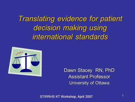 1 Translating evidence for patient decision making using international standards Dawn Stacey RN, PhD Assistant Professor University of Ottawa STIRRHS KT.