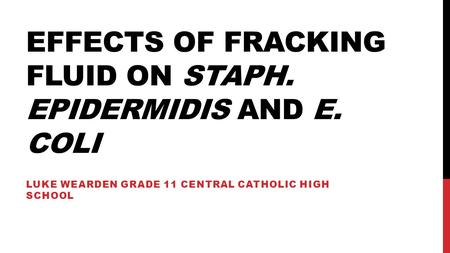 EFFECTS OF FRACKING FLUID ON STAPH. EPIDERMIDIS AND E. COLI LUKE WEARDEN GRADE 11 CENTRAL CATHOLIC HIGH SCHOOL.