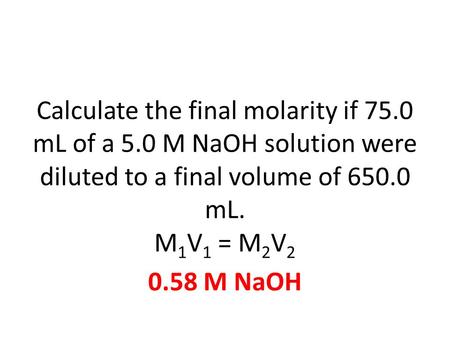 Calculate the final molarity if 75.0 mL of a 5.0 M NaOH solution were diluted to a final volume of 650.0 mL. M 1 V 1 = M 2 V 2 0.58 M NaOH.