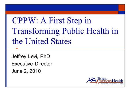 CPPW: A First Step in Transforming Public Health in the United States Jeffrey Levi, PhD Executive Director June 2, 2010.