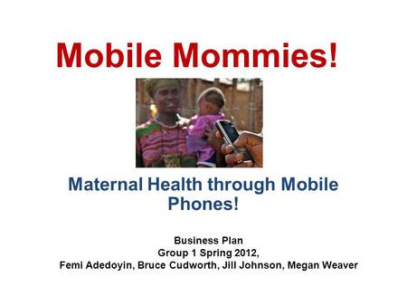 Mobile Mommies! Maternal Health through Mobile Phones! Business Plan Group 1 Spring 2012, Femi Adedoyin, Bruce Cudworth, Jill Johnson, Megan Weaver.