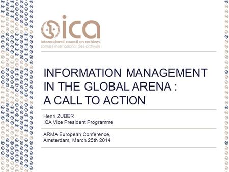 Henri ZUBER ICA Vice President Programme ARMA European Conference, Amsterdam, March 25th 2014 INFORMATION MANAGEMENT IN THE GLOBAL ARENA : A CALL TO ACTION.