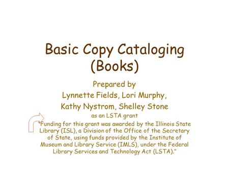 Basic Copy Cataloging (Books) Prepared by Lynnette Fields, Lori Murphy, Kathy Nystrom, Shelley Stone as an LSTA grant “Funding for this grant was awarded.