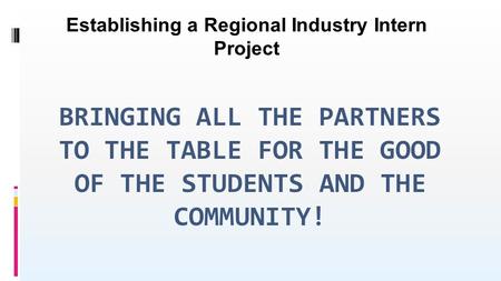 BRINGING ALL THE PARTNERS TO THE TABLE FOR THE GOOD OF THE STUDENTS AND THE COMMUNITY! Establishing a Regional Industry Intern Project.