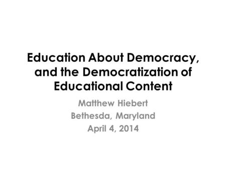 Education About Democracy, and the Democratization of Educational Content Matthew Hiebert Bethesda, Maryland April 4, 2014.