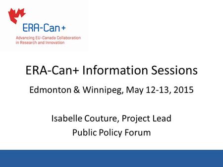 ERA-Can+ Information Sessions Edmonton & Winnipeg, May 12-13, 2015 Isabelle Couture, Project Lead Public Policy Forum.