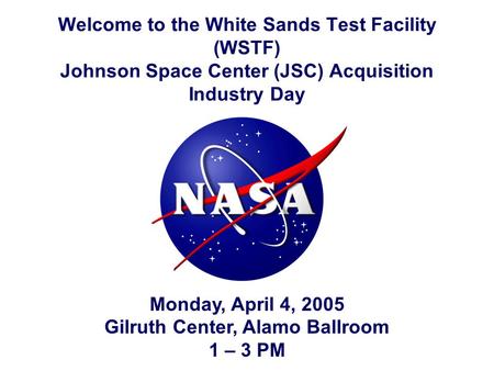 Welcome to the White Sands Test Facility (WSTF) Johnson Space Center (JSC) Acquisition Industry Day Monday, April 4, 2005 Gilruth Center, Alamo Ballroom.