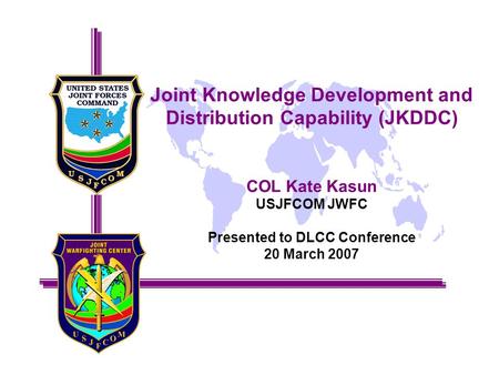 Joint Knowledge Development and Distribution Capability (JKDDC) COL Kate Kasun USJFCOM JWFC Presented to DLCC Conference 20 March 2007.