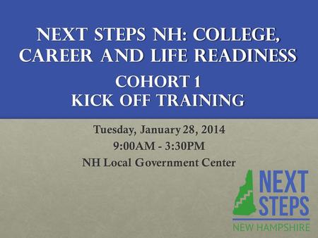 Next Steps NH: College, Career and Life Readiness Cohort 1 Kick Off Training Tuesday, January 28, 2014 9:00AM - 3:30PM NH Local Government Center.