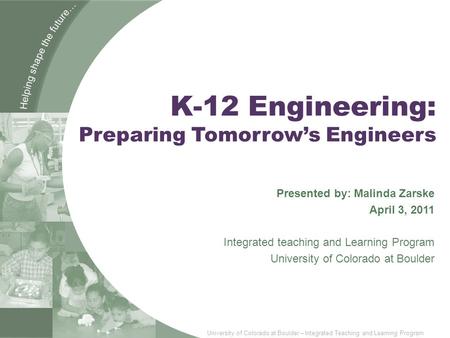 University of Colorado at Boulder – Integrated Teaching and Learning Program K-12 Engineering: Preparing Tomorrow’s Engineers Presented by: Malinda Zarske.