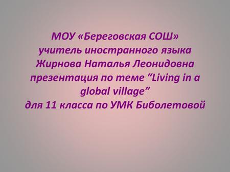 МОУ «Береговская СОШ» учитель иностранного языка Жирнова Наталья Леонидовна презентация по теме “Living in a global village” для 11 класса по УМК Биболетовой.