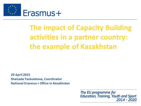 The impact of Capacity Building activities in a partner country: the example of Kazakhstan 29 April 2015 Shaizada Tasbulatova, Coordinator National Erasmus.