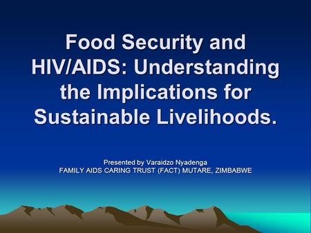 Food Security and HIV/AIDS: Understanding the Implications for Sustainable Livelihoods. Presented by Varaidzo Nyadenga FAMILY AIDS CARING TRUST (FACT)