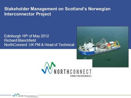 Stakeholder Management on Scotland’s Norwegian Interconnector Project Edinburgh 16 th of May 2012 Richard Blanchfield NorthConnect UK PM & Head of Technical.