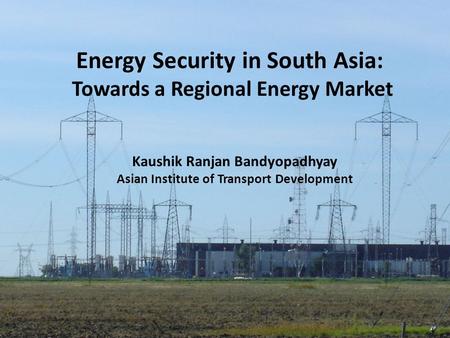 Energy Security in South Asia: Towards a Regional Energy Market Kaushik Ranjan Bandyopadhyay Asian Institute of Transport Development.