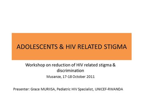 ADOLESCENTS & HIV RELATED STIGMA Workshop on reduction of HIV related stigma & discrimination Musanze, 17-18 October 2011 Presenter: Grace MURIISA, Pediatric.