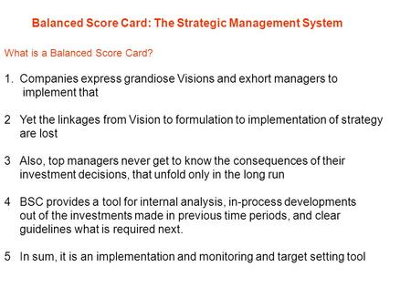 Balanced Score Card: The Strategic Management System What is a Balanced Score Card? 1.Companies express grandiose Visions and exhort managers to implement.