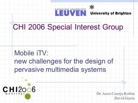 CHI 2006 Special Interest Group Mobile iTV: new challenges for the design of pervasive multimedia systems Dr. Anxo Cereijo Roibàs David Geerts.