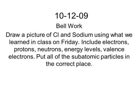 10-12-09 Bell Work Draw a picture of Cl and Sodium using what we learned in class on Friday. Include electrons, protons, neutrons, energy levels, valence.