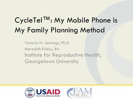 Victoria H. Jennings, Ph.D Meredith Puleio, BA Institute for Reproductive Health, Georgetown University CycleTel™: My Mobile Phone is My Family Planning.