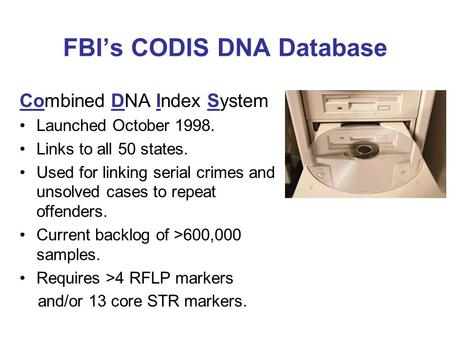 FBI’s CODIS DNA Database Combined DNA Index System Launched October 1998. Links to all 50 states. Used for linking serial crimes and unsolved cases to.