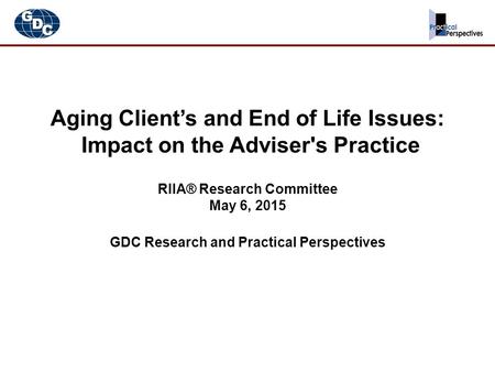 Aging Client’s and End of Life Issues: Impact on the Adviser's Practice RIIA® Research Committee May 6, 2015 GDC Research and Practical Perspectives.