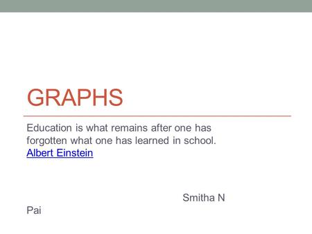 GRAPHS Education is what remains after one has forgotten what one has learned in school. Albert Einstein Albert Einstein Smitha N Pai.