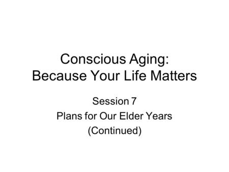 Conscious Aging: Because Your Life Matters Session 7 Plans for Our Elder Years (Continued)