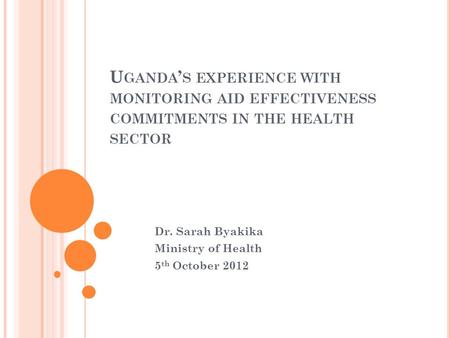 U GANDA ’ S EXPERIENCE WITH MONITORING AID EFFECTIVENESS COMMITMENTS IN THE HEALTH SECTOR Dr. Sarah Byakika Ministry of Health 5 th October 2012.