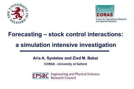 Forecasting – stock control interactions: a simulation intensive investigation Aris A. Syntetos and Zied M. Babai CORAS - University of Salford Centre.