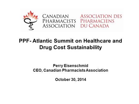 PPF- Atlantic Summit on Healthcare and Drug Cost Sustainability Perry Eisenschmid CEO, Canadian Pharmacists Association October 30, 2014.