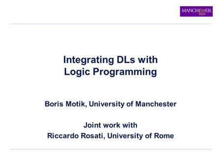 Integrating DLs with Logic Programming Boris Motik, University of Manchester Joint work with Riccardo Rosati, University of Rome.