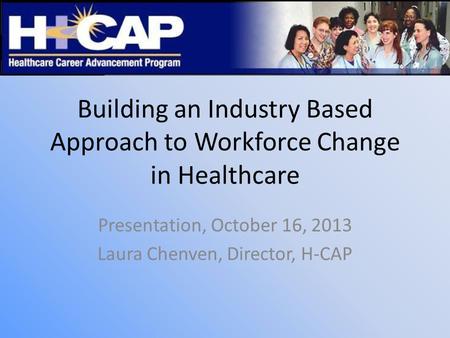 Building an Industry Based Approach to Workforce Change in Healthcare Presentation, October 16, 2013 Laura Chenven, Director, H-CAP.