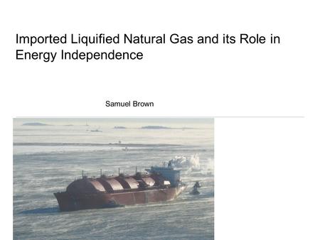 Imported Liquified Natural Gas and its Role in Energy Independence Samuel Brown.