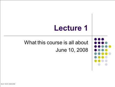 Econ 102 SY 2008 2009 Lecture 1 What this course is all about June 10, 2008.