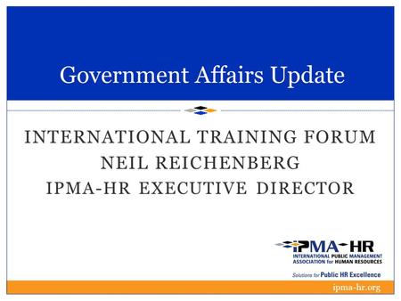 Government Affairs Update INTERNATIONAL TRAINING FORUM NEIL REICHENBERG IPMA-HR EXECUTIVE DIRECTOR ipma-hr.org.