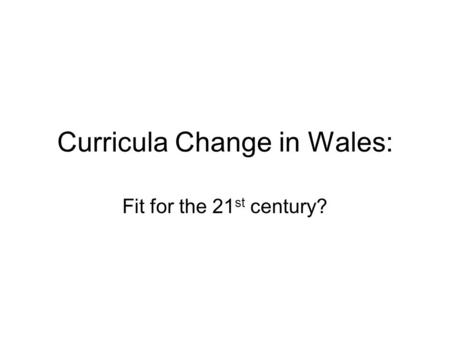 Curricula Change in Wales: Fit for the 21 st century?