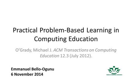 Practical Problem-Based Learning in Computing Education O’Grady, Michael J. ACM Transactions on Computing Education 12.3 (July 2012). Emmanuel Bello-Ogunu.