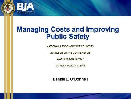 Managing Costs and Improving Public Safety NATIONAL ASSOCIATION OF COUNTIES 2013 LEGISLATIVE CONFERENCE WASHINGTON HILTON MONDAY, MARCH 3, 2014 Denise.