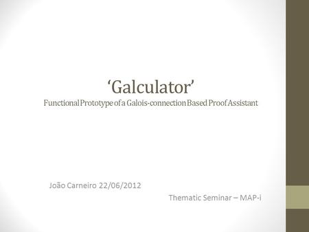 ‘Galculator’ Functional Prototype of a Galois-connection Based Proof Assistant João Carneiro 22/06/2012 Thematic Seminar – MAP-i.