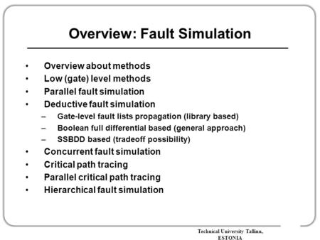 Technical University Tallinn, ESTONIA Overview: Fault Simulation Overview about methods Low (gate) level methods Parallel fault simulation Deductive fault.