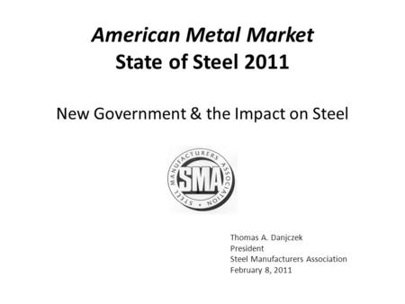 Thomas A. Danjczek President Steel Manufacturers Association February 8, 2011 New Government & the Impact on Steel American Metal Market State of Steel.